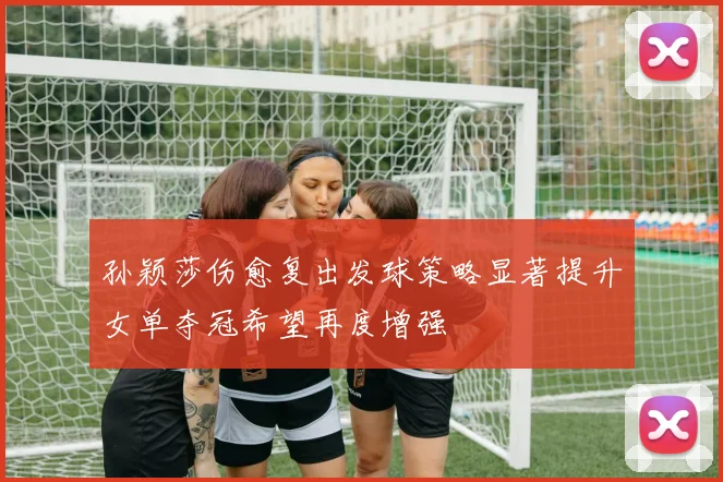 孙颖莎伤愈复出发球策略显著提升女单夺冠希望再度增强