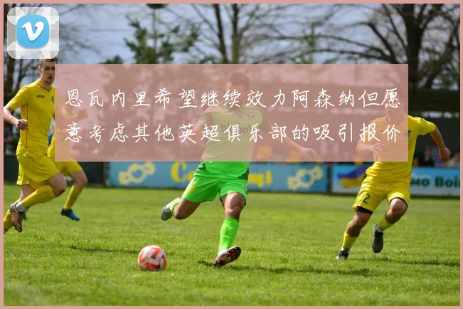 恩瓦内里希望继续效力阿森纳但愿意考虑其他英超俱乐部的吸引报价