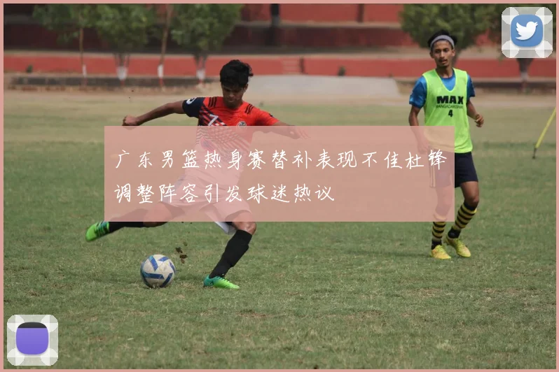 广东男篮热身赛替补表现不佳杜锋调整阵容引发球迷热议