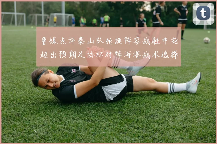 鲁媒点评泰山队轮换阵容战胜申花超出预期足协杯对阵海港战术选择更丰富