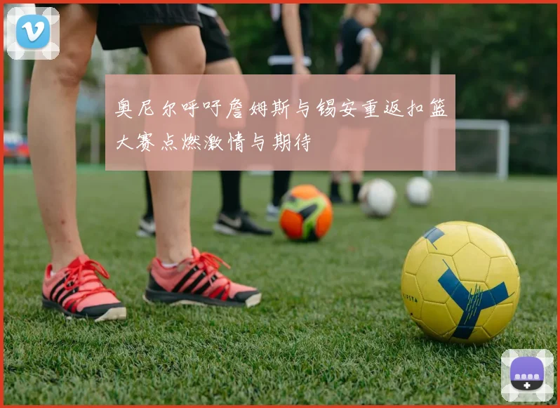 奥尼尔呼吁詹姆斯与锡安重返扣篮大赛点燃激情与期待