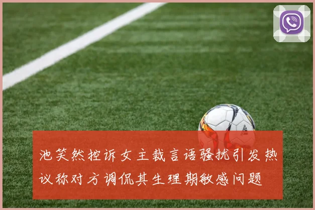 池笑然控诉女主裁言语骚扰引发热议称对方调侃其生理期敏感问题