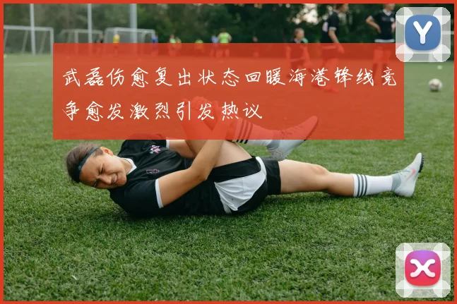 武磊伤愈复出状态回暖海港锋线竞争愈发激烈引发热议