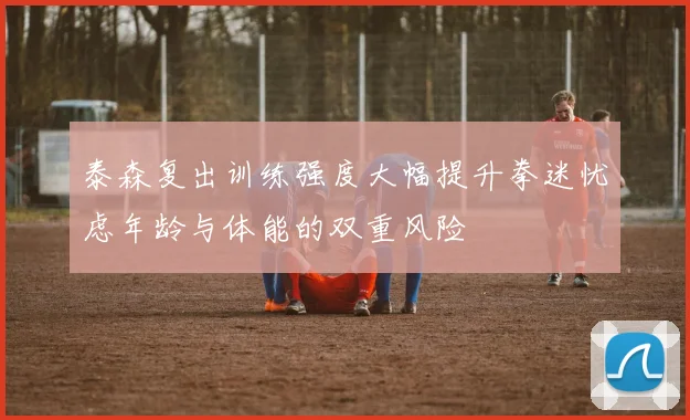 泰森复出训练强度大幅提升拳迷忧虑年龄与体能的双重风险